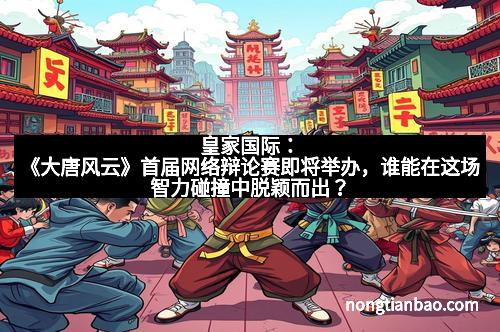 皇家国际：《大唐风云》首届网络辩论赛即将举办，谁能在这场智力碰撞中脱颖而出？